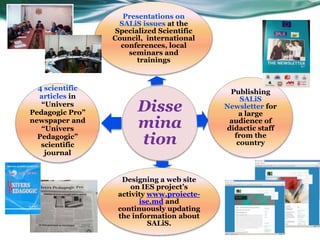 Presentations on
                   SALiS issues at the
                  Specialized Scientific
                 Council, international
                   conferences, local
                     seminars and
                        trainings


  4 scientific
                                            Publishing
  articles in                                  SALiS
   “Univers
Pedagogic Pro”          Disse              Newsletter for
                                               a large
newspaper and
   “Univers             mina                audience of
                                           didactic staff
  Pedagogic”
   scientific           tion                 from the
                                              country
    journal


                   Designing a web site
                      on IES project’s
                  activity www.proiecte-
                        ise.md and
                  continuously updating
                  the information about
                           SALiS.
 