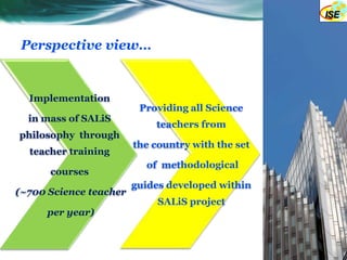 Perspective view…


  Implementation
                         Providing all Science
  in mass of SALiS
                            teachers from
philosophy through
                        the country with the set
  teacher training
                          of methodological
      courses
                        guides developed within
(~700 Science teacher
                             SALiS project
      per year)
 