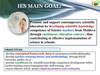 IES MAIN GOAL:


                     Promote and support contemporary scientific
                     education by developing scientific knowledge
                     competence of Science teachers from Moldova
                     through continuous education courses ; thus
                     contributing to effective implementation of
                     science in schools.

OBJECTIVES:
-develop conceptual framework /base in accordance to SAliS philosophy;
-develop teacher training theory and methodology through SALiS
(curricula, guides, etc.);
-provide conditions for scientific knowledge competence development within
teacher training course (equipping labs, staff training, etc.)
-ensure effective SALiS project implementation and continuity.
 