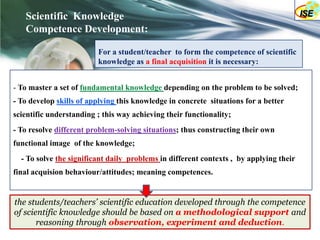 Scientific Knowledge
   Competence Development:

                         For a student/teacher to form the competence of scientific
                         knowledge as a final acquisition it is necessary:


- To master a set of fundamental knowledge depending on the problem to be solved;
- To develop skills of applying this knowledge in concrete situations for a better
scientific understanding ; this way achieving their functionality;
- To resolve different problem-solving situations; thus constructing their own
functional image of the knowledge;
  - To solve the significant daily problems in different contexts , by applying their
final acquision behaviour/attitudes; meaning competences.


the students/teachers’ scientific education developed through the competence
of scientific knowledge should be based on a methodological support and
       reasoning through observation, experiment and deduction.
 