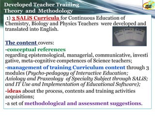 Developed Teacher Training
Theory and Methodology
 1) 3 SALiS Curricula for Continuous Education of
Chemistry, Biology and Physics Teachers were developed and
translated into English.

The content covers:
-conceptual references
regarding epistemological, managerial, communicative, investi
gative, meta-cognitive competences of Science teachers;
-management of training Curriculum content through 3
modules (Psycho-pedagogy of Interactive Education;
Axiology and Praxeology of Specialty Subject through SALiS;
and IT Use and Implementation of Educational Software);
-ideas about the process, contents and training activities
acquisitions;
-a set of methodological and assessment suggestions.
 