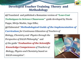 Developed Teacher Training Theory and
                Methodology
2) Translated and published a Romanian version of “Low-Cost
Techniques in Science Classroom” guide developed by Nicole
Poppe, Silvija Markic, Ingo Eilks;
3) Elaborated “Methodological Guide of the Implementation of
Curriculum for Continuous Education of Teachers of
Biology, Chemistry and Physics through the
Perspective of SALiS Philosophy” and
4) the guide “Evaluation of the Scientific
Knowledge Competences of Teachers of
Biology, Physics and Chemistry based on
SALiS conception”.
 