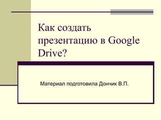 Как создать
презентацию в Google
Drive?
Материал подготовила Дончик В.П.

 