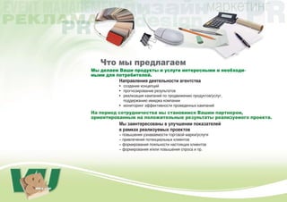 Что мы предлагаем
Мы делаем Ваши продукты и услуги интересными и необходи-
мыми для потребителей.
          Направления деятельности агентства
          • создание концепций
          • прогнозирование результатов
          • реализация кампаний по продвижению продуктов/услуг,
            поддержанию имиджа компании
          • мониторинг эффективности проведенных кампаний
На период сотрудничества мы становимся Вашим партнером,
ориентированным на положительные результаты реализуемого проекта.
          Мы заинтересованы в улучшении показателей
          в рамках реализуемых проектов
          – повышения узнаваемости торговой марки/услуги
          – привлечения потенциальных клиентов
          – формирования лояльности настоящих клиентов
          – формирования и/или повышения спроса и пр.
 