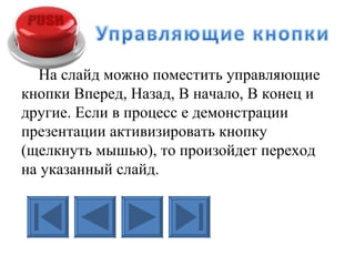 На слайд можно поместить управляющие
кнопки Вперед, Назад, В начало, В конец и
другие. Если в процесс е демонстрации
презентации активизировать кнопку
(щелкнуть мышью), то произойдет переход
на указанный слайд.
 