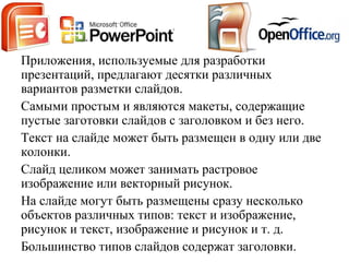 Приложения, используемые для разработки
презентаций, предлагают десятки различных
вариантов разметки слайдов.
Самыми простым и являются макеты, содержащие
пустые заготовки слайдов с заголовком и без нeгo.
Текст на слайде может быть размещен в одну или две
колонки.
Слайд целиком может занимать растровое
изображение или векторный рисунок.
На слайде могут быть размещены сразу несколько
объектов различных типов: текст и изображение,
рисунок и текст, изображение и рисунок и т. д.
Большинство типов слайдов содержат заголовки.
 