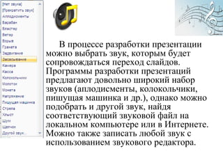 В процессе разработки презентации
можно выбрать звук, которым будет
сопровождаться переход слайдов.
Программы разработки презентаций
предлагают довольно широкий набор
звуков (аплодисменты, колокольчики,
пишущая машинка и др.), однако можно
подобрать и другой звук, найдя
соответствующий звуковой файл на
локальном компьютере или в Интернете.
Можно также записать любой звук с
использованием звукового редактора.
 