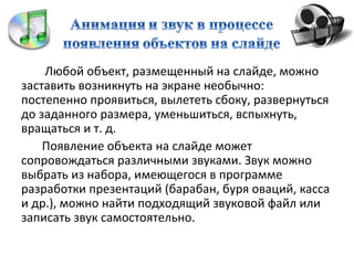 Любой объект, размещенный на слайде, можно
заставить возникнуть на экране необычно:
постепенно проявиться, вылететь сбоку, развернуться
до заданного размера, уменьшиться, вспыхнуть,
вращаться и т. д.
    Появление объекта на слайде может
сопровождаться различными звуками. Звук можно
выбрать из набора, имеющегося в программе
разработки презентаций (барабан, буря оваций, касса
и др.), можно найти подходящий звуковой файл или
записать звук самостоятельно.
 