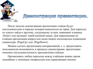 После запуска демонстрации презентации слайды будут
последовательно в порядке номеров выводиться на экран. Для перехода
от одного лайда к другому, следующему за ним, нажимают клавишу
{Eпter} или щелкают левой кнопкой мыши. Для перемещения по
слайдам презентации вперед или назад можно пользоваться клавишами
клавиатуры {PageUp} или {PageDowп}.
     Можно сделать презентацию интерактивной, т. е. предоставить
пользователю возможность в процессе демонстрации презентации
изменять последовательность предъявления слайдов.
     Организовать любые переходы между слайдами можно двумя
способами: с помощью гиперссылок или управляющих кнопок.
 