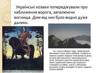 Українські козаки попереджували про
наближення ворога, запалюючи
вогнища. Дим від них було видно дуже
далеко.
ки— вільні озброєні люди, представники
військового стану, воїни-найманці. Існували на
теренах в районі середніх течій Дніпра та Дону,
на межі християнського і мусульманського
світів. Основним заняттям козаків була війна,
захист українських земель від татарських
«полювань на рабів», участь у військових
кампаніях сусідніх володарів та захист кордонів
сусідніх держав.
 