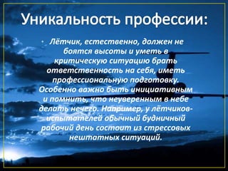 • Лётчик, естественно, должен не
боятся высоты и уметь в
критическую ситуацию брать
ответственность на себя, иметь
профессиональную подготовку.
Особенно важно быть инициативным
и помнить, что неуверенным в небе
делать нечего. Например, у лётчиков-
испытателей обычный будничный
рабочий день состоит из стрессовых
нештатных ситуаций.
 