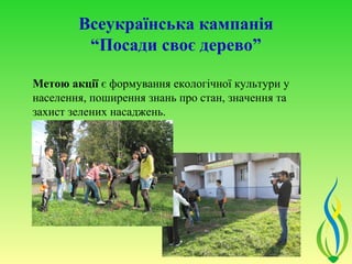 Всеукраїнська кампанія
         “Посади своє дерево”

Метою акції є формування екологічної культури у
населення, поширення знань про стан, значення та
захист зелених насаджень.
 