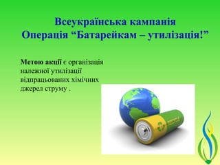 Всеукраїнська кампанія
Операція “Батарейкам – утилізація!”

Метою акції є організація
належної утилізації
відпрацьованих хімічних
джерел струму .
 