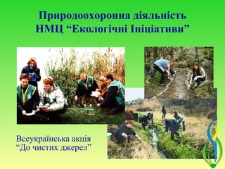 Природоохоронна діяльність
    НМЦ “Екологічні Ініціативи”




Всеукраїнська акція
“До чистих джерел”
 