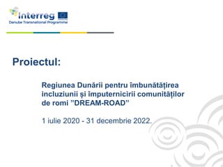 Proiectul:
Regiunea Dunării pentru îmbunătățirea
incluziunii și împuternicirii comunităților
de romi ”DREAM-ROAD”
1 iulie 2020 - 31 decembrie 2022.
 