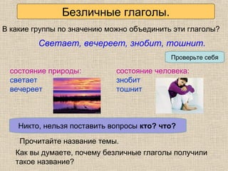 Определяем проблему урока
Как вы думаете, почему безличные глаголы получили
такое название?
Светает, вечереет, знобит, тошнит.
В какие группы по значению можно объединить эти глаголы?
Проверьте себя
состояние природы:
светает
вечереет
состояние человека:
знобит
тошнит
Кто может производить эти действия?Никто, нельзя поставить вопросы кто? что?
Прочитайте название темы.
Безличные глаголы.
 