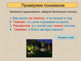 Запишите предложения, найдите безличные глаголы.
1. Ему долго не спалось, и он вышел в сад.
2. Темнеет, и к ночи поднимается вьюга.
3. Рассветало, и с полей уже тянуло теплом.
4. Свежеет, и блеск вечера меркнет.
Проверьте себя
1. Ему долго не спалось, и он вышел в сад.
2. Темнеет, и к ночи поднимается вьюга.
3. Рассветало, и с полей уже тянуло теплом.
4. Свежеет, и блеск вечера меркнет.
Проверяем понимание
 