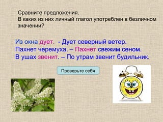 Сравните предложения.
В каких из них личный глагол употреблен в безличном
значении?
Из окна дует. - Дует северный ветер.
Пахнет черемуха. – Пахнет свежим сеном.
В ушах звенит. – По утрам звенит будильник.
Проверьте себя
Из окна дует. - Дует северный ветер.
Пахнет черемуха. – Пахнет свежим сеном.
В ушах звенит. – По утрам звенит будильник.
 