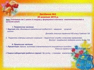 Засідання №2.
30 жовтня 2015 р.
Тема: Співпраця сім ї, школи й соціуму у формуванні ключових компетентностей в
сучасній школі.
I. Теоретична частина
1. Круглий стіл «Виховання компетентної особистості - завдання сучасної
школи».
Доповідь класного керівника 9-В класу Гоменюк І.М.
2. Педагогіка співпраці шкільної соціально – педагогічної служби з класними керівниками.
Виступ соціального педагога школи Козик Т.В.
II. Практична частина
1.​ Презентація «Школа життєвої компетентності починається сьогодні».
Класний керівник 9-А класу Городна О.В.
2.Творча лабораторія (робота в групах) “До успіху – стежками компетентності»
Члени ШМО
 