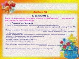 Засідання №3
17 січня 2016 р.
Тема: Формування у школярів високої громадянської активності
та національної свідомості.
I.​ Теоретична частина
1.​ Форми та методи формування національної свідомості та самосвідомості
Доповідь класного керівника 8 – А класу Руднік Т.М.
2.​ Методична панорама «Громадянське виховання підлітків як соціально – педагогічна проблема».
Виступ класного керівника 10- А класу Бикової Л.В.
ΙΙ. Практична частина
1.​ Аукціон педагогічних ідей (обмін досвідом) «Громадянська активність і національна свідомість»:
- виховання в учнів національних і загальнолюдських цінностей;
- системна робота з національного виховання;
- виховання в контексті життєтворчості особистості;
- шляхи формування національної свідомості.
Члени ШМО
2.​ Творчий портрет класного керівника. Шляхи досягнення успіху.
Звіт класних керівників, які атестуються в 2015-2016 н.р.
3.​ На книжкову полицю (виставка методичної літератури по виховній роботі).
Бібліотекар Кректун Г.А.
 