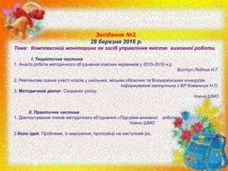 Засідання №2.
28 березня 2016 р.
Тема: Комплексний моніторинг як засіб управління якістю виховної роботи.
I. Теоретична частина
1.​ Аналіз роботи методичного об’єднання класних керівників у 2015-2016 н.р
Виступ Любчик Н.Г.
2. Рейтингова оцінка участі класів у шкільних, міських,обласних та Всеукраїнських конкурсах.
Інформування заступника з ВР Ковальчук Н.О.
3. Методичний діалог. Сходинки успіху.
Члени ШМО
II. Практична частина
1. Діагностування членів методичного об’єднання «Підсумки виховної роботи »
Члени ШМО
2.Коло ідей. Проблеми, їх вирішення, пропозиції на наступний рік.
Члени ШМО
 