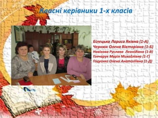 Класні керівники 1-х класів
Білецька Лариса Яківна (1-А)
Чернюк Олена Вікторівна (1-Б)
Новікова Руслана Леонідівна (1-В)
Гончарук Марія Михайлівна (1-Г)
Гоцуєнко Олена Анатоліївна (1-Д)
 