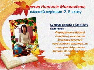Вовчик Наталія Миколаївна,
класний керівник 2- Б класу
Система роботи в класному
колективі:
Формування свідомої
поведінки, виховання
духовних якостей
особистості школяра, як
запорука підготовки
дитини до самостійного
життя
 
