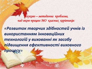 Науково – методична проблема,
над якою працює МО класних керівників:
«Розвиток творчих здібностей учнів із
використанням інноваційних
технологій у вихованні як засобу
підвищення ефективності виховного
процесу»
 