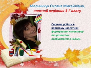 Мельничук Оксана Михайлівна,
класний керівник 3-Г класу
Система роботи в
класному колективі:
формування колективу
та розвиток
особистості в ньому.
 