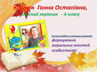 Козлюк Ганна Остапівна,
класний керівник - А класу
Система роботи в класному колективі:
формування
моральних якостей
особистості.
 