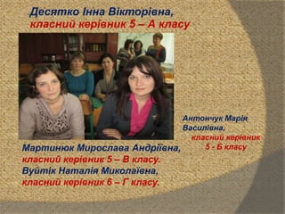 Десятко Інна Вікторівна,
класний керівник 5 – А класу
Антончук Марія
Василівна,
класний керівник
5 - Б класуМартинюк Мирослава Андріївна,
класний керівник 5 – В класу.
Вуйтік Наталія Миколаївна,
класний керівник 6 – Г класу.
 