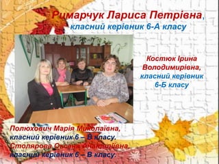Римарчук Лариса Петрівна,
класний керівник 6-А класу
Костюк Ірина
Володимирівна,
класний керівник
6-Б класу
Полюхович Марія Миколаївна,
класний керівник 6 – В класу.
Столярова Оксана Анатоліївна,
класний керівник 6 – В класу.
 