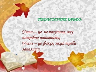 ПЕДАГОГІЧНЕ КРЕДО:
Учень – це не посудина, яку
потрібно наповнити,
Учень – це факел, який треба
запалити.
 