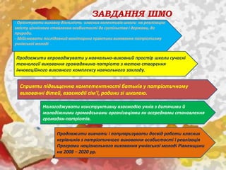 ЗАВДАННЯ ШМО
- Орієнтувати виховну діяльність класних колективів школи на реалізацію
змісту ціннісного ставлення особистості до суспільства і держави, до
природи.
- Здійснювати послідовний моніторинг практики виховання патріотизму
учнівської молоді .
Продовжити впроваджувати у навчально-виховний простір школи сучасні
технології виховання громадянина-патріота з метою створення
інноваційного виховного комплексу навчального закладу.
Сприяти підвищенню компетентності батьків у патріотичному
вихованні дітей, взаємодії сім'ї, родини зі школою.
Налагоджувати конструктивну взаємодію учнів з дитячими й
молодіжними громадськими організаціями як осередками становлення
громадян-патріотів.
Продовжити вивчати і популяризувати досвід роботи класних
керівників з патріотичного виховання особистості і реалізація
Програми національного виховання учнівської молоді Рівненщини
на 2008 – 2020 рр.
 