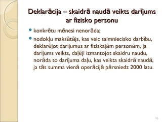 Deklarācija – skaidrā naudā veikts darījums
             ar fizisko personu
 konkrētu  mēnesi nenorāda;
 nodokļu maksātājs, kas veic saimniecisko darb ību,
  deklarējot darījumus ar fiziskajām personām, ja
  darījums veikts, daļēji izmantojot skaidru naudu,
  norāda to darījuma daļu, kas veikta skaidrā naudā,
  ja tās summa vienā operācijā pārsniedz 2000 latu.




                                                       10
 