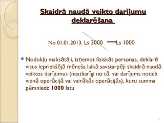 Skaidrā naudā veikto darī jumu
                deklarē šana


            No 01.01.2013. Ls 3000     Ls 1000

 Nodokļu  maksātāji, izņemot fiziskās personas, deklarē
 visus iepriekšējā mēneša laikā savstarpēji skaidr ā naud ā
 veiktos darījumus (neatkarīgi no tā, vai darījums notiek
 vienā operācijā vai vairākās operācijās), kuru summa
 pārsniedz 1000 latu




                                                         3
 