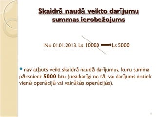 Skaidrā naudā veikto darī jumu
            summas ierobežojums


          No 01.01.2013. Ls 10000       Ls 5000



nav  atļauts veikt skaidrā naudā darījumus, kuru summa
pārsniedz 5000 latu (neatkarīgi no tā, vai darījums notiek
vienā operācijā vai vairākās operācijās).




                                                         4
 