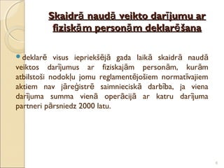 Skaidrā naudā veikto darī jumu ar
            fiziskā m personā m deklarē šana

deklarē    visus iepriekšējā gada laikā skaidr ā naud ā
veiktos darījumus ar fiziskajām personām, kur ām
atbilstoši nodokļu jomu reglamentējošiem normat īvajiem
aktiem nav jāreģistrē saimnieciskā darbība, ja viena
darījuma summa vienā operācijā ar katru dar ījuma
partneri pārsniedz 2000 latu.




                                                           6
 