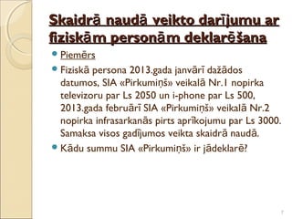 Skaidrā naudā veikto darī jumu ar
fiziskā m personā m deklarē šana
 Piemērs
 Fiziskā persona 2013.gada janvārī dažādos
  datumos, SIA «Pirkumiņš» veikalā Nr.1 nopirka
  televizoru par Ls 2050 un i-phone par Ls 500,
  2013.gada februārī SIA «Pirkumiņš» veikalā Nr.2
  nopirka infrasarkanās pirts aprīkojumu par Ls 3000.
  Samaksa visos gadījumos veikta skaidrā naud ā.
 Kādu summu SIA «Pirkumiņš» ir jādeklarē?




                                                    7
 