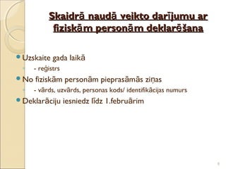 Skaidrā naudā veikto darī jumu ar
            fiziskā m personā m deklarē šana

Uzskaite    gada laikā
 ◦    - reģistrs
No   fiziskām personām pieprasāmās ziņas
 ◦    - vārds, uzvārds, personas kods/ identifikācijas numurs
Deklarāciju       iesniedz līdz 1.februārim




                                                                8
 