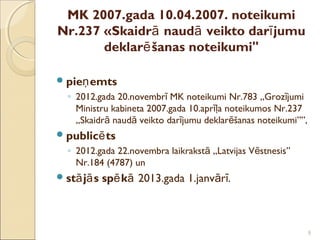 MK 2007.gada 10.04.2007. noteikumi
Nr.237 «Skaidrā naudā veikto darī jumu
       deklarē šanas noteikumi"

 pieņ emts
  ◦ 2012.gada 20.novembrī MK noteikumi Nr.783 „Grozījumi
    Ministru kabineta 2007.gada 10.aprīļa noteikumos Nr.237
    „Skaidrā naudā veikto darījumu deklarēšanas noteikumi””,
 publicē ts
  ◦ 2012.gada 22.novembra laikrakstā „Latvijas Vēstnesis”
    Nr.184 (4787) un
 stā jā s   spē kā 2013.gada 1.janvārī.



                                                               9
 
