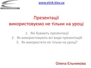 www.elnik.kiev.ua



          Презентації
використовуємо не тільки на уроці
         1. Які бувають презентації
 2. Як використовують всі види презентацій
    3. Як використати не тільки на уроці?




                           Олена Єльникова
 