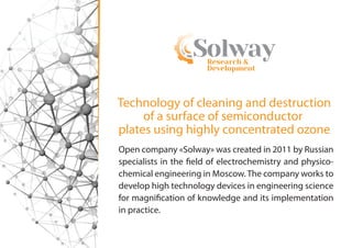 Research &
Development
Solway
Open company «Solway» was created in 2011 by Russian
specialists in the field of electrochemistry and physico-
chemical engineering in Moscow. The company works to
develop high technology devices in engineering science
for magnification of knowledge and its implementation
in practice.
Technology of cleaning and destruction
of a surface of semiconductor
plates using highly concentrated ozone
 