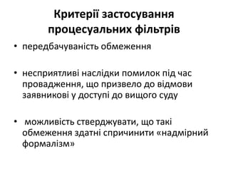 Критерії застосування
процесуальних фільтрів
• передбачуваність обмеження
• несприятливі наслідки помилок під час
провадження, що призвело до відмови
заявникові у доступі до вищого суду
• можливість стверджувати, що такі
обмеження здатні спричинити «надмірний
формалізм»
 