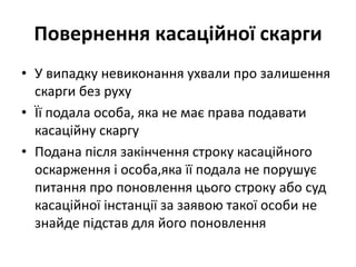 Повернення касаційної скарги
• У випадку невиконання ухвали про залишення
скарги без руху
• Її подала особа, яка не має права подавати
касаційну скаргу
• Подана після закінчення строку касаційного
оскарження і особа,яка її подала не порушує
питання про поновлення цього строку або суд
касаційної інстанції за заявою такої особи не
знайде підстав для його поновлення
 