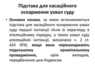 • Основна ознака, за якою встановлюється
підстава для касаційного оскарження ухвал
суду першої інстанції після їх перегляду в
апеляційному порядку, а також ухвал суду
апеляційної інстанції, визначена ч. 2 ст.
424 КПК, якщо вони перешкоджають
подальшому кримінальному
провадженню, крім випадків,
передбачених цим Кодексом
Підстава для касаційного
оскарження ухвал суду
 
