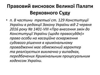Правовий висновок Великої Палати
Верховного Суду
• п. 8 частини третьої ст. 129 Конституції
України в редакції Закону України від 2 червня
2016 року № 1401-VIII «Про внесення змін до
Конституції України (щодо правосуддя)»
право особи на касаційне оскарження
судового рішення в кримінальному
провадженні має обмежений характер
та реалізується виключно у випадках,
передбачених Кримінальним процесуальним
кодексом України.
 