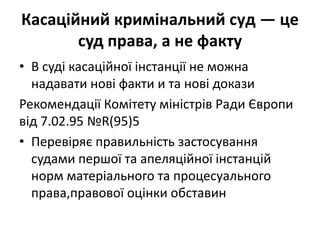 Касаційний кримінальний суд — це
суд права, а не факту
• В суді касаційної інстанції не можна
надавати нові факти и та нові докази
Рекомендації Комітету міністрів Ради Європи
від 7.02.95 №R(95)5
• Перевіряє правильність застосування
судами першої та апеляційної інстанцій
норм матеріального та процесуального
права,правової оцінки обставин
 