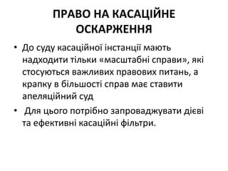 ПРАВО НА КАСАЦІЙНЕ
ОСКАРЖЕННЯ
• До суду касаційної інстанції мають
надходити тільки «масштабні справи», які
стосуються важливих правових питань, а
крапку в більшості справ має ставити
апеляційний суд
• Для цього потрібно запроваджувати дієві
та ефективні касаційні фільтри.
 