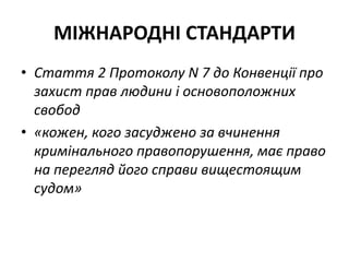 МІЖНАРОДНІ СТАНДАРТИ
• Стаття 2 Протоколу N 7 до Конвенції про
захист прав людини і основоположних
свобод
• «кожен, кого засуджено за вчинення
кримінального правопорушення, має право
на перегляд його справи вищестоящим
судом»
 
